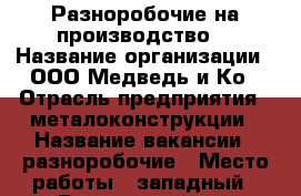 Разноробочие на производство  › Название организации ­ ООО Медведь и Ко › Отрасль предприятия ­ металоконструкции › Название вакансии ­ разноробочие › Место работы ­ западный › Возраст от ­ 18 - Ростовская обл., Таганрог г. Работа » Вакансии   . Ростовская обл.